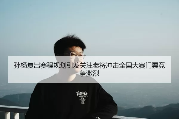 孙杨复出赛程规划引发关注老将冲击全国大赛门票竞争激烈