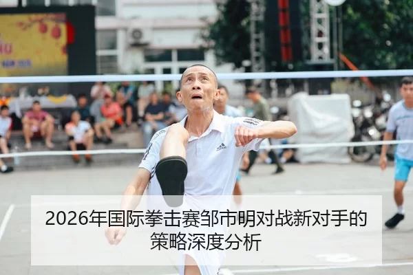 2026年国际拳击赛邹市明对战新对手的策略深度分析