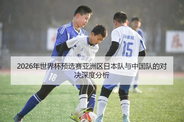 2026年世界杯预选赛亚洲区日本队与中国队的对决深度分析