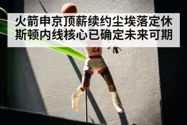 火箭申京顶薪续约尘埃落定休斯顿内线核心已确定未来可期