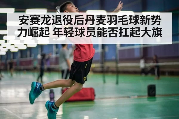 安赛龙退役后丹麦羽毛球新势力崛起 年轻球员能否扛起大旗