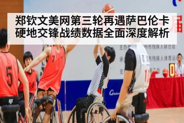 郑钦文美网第三轮再遇萨巴伦卡硬地交锋战绩数据全面深度解析