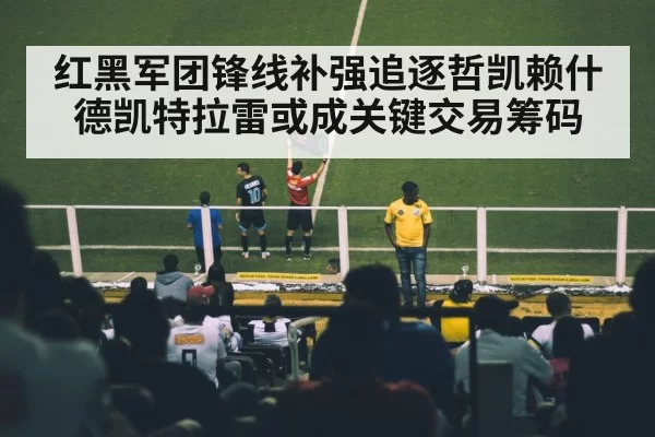 红黑军团锋线补强追逐哲凯赖什德凯特拉雷或成关键交易筹码