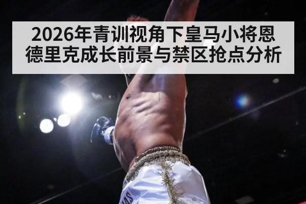 2026年青训视角下皇马小将恩德里克成长前景与禁区抢点分析